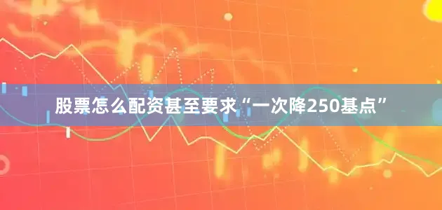 股票怎么配资甚至要求“一次降250基点”