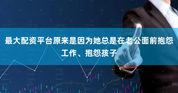 最大配资平台原来是因为她总是在老公面前抱怨工作、抱怨孩子