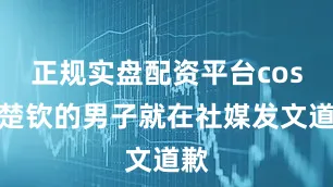 正规实盘配资平台cos王楚钦的男子就在社媒发文道歉